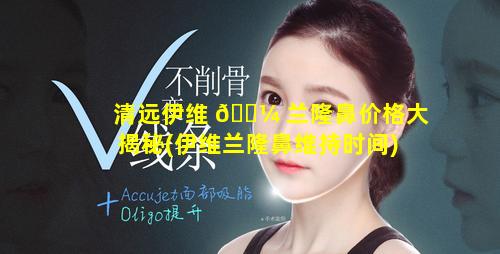 清远伊维 🐼 兰隆鼻价格大揭秘(伊维兰隆鼻维持时间)